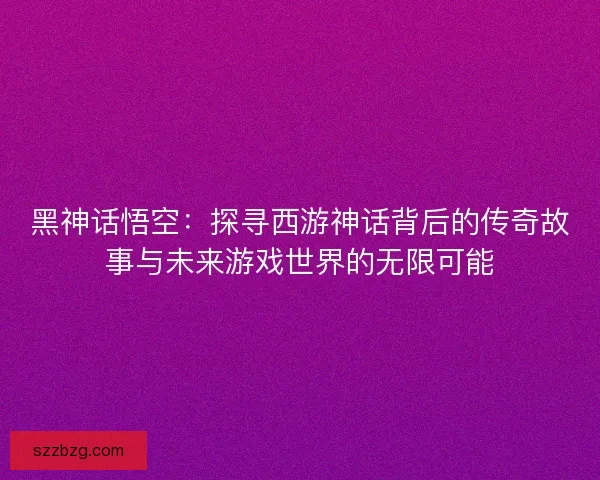 黑神话悟空：探寻西游神话背后的传奇故事与未来游戏世界的无限可能