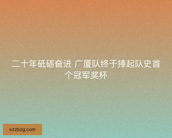 二十年砥砺奋进 广厦队终于捧起队史首个冠军奖杯