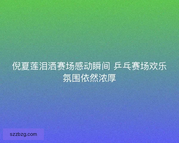 倪夏莲泪洒赛场感动瞬间 乒乓赛场欢乐氛围依然浓厚
