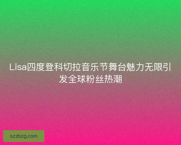 Lisa四度登科切拉音乐节舞台魅力无限引发全球粉丝热潮