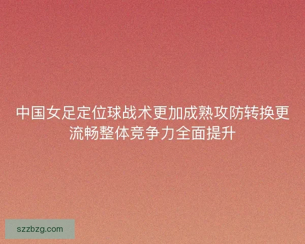中国女足定位球战术更加成熟攻防转换更流畅整体竞争力全面提升