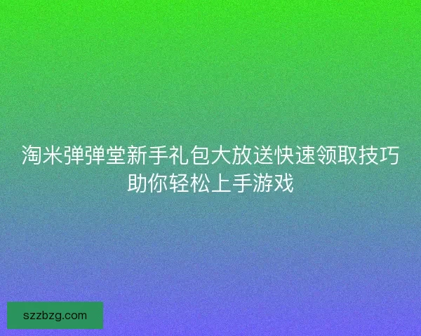 淘米弹弹堂新手礼包大放送快速领取技巧助你轻松上手游戏