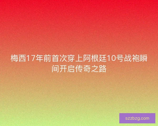 梅西17年前首次穿上阿根廷10号战袍瞬间开启传奇之路